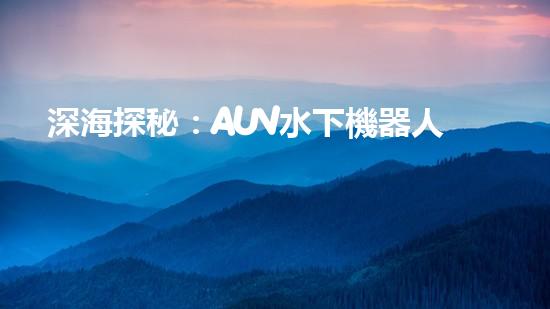 深海探秘：AUV水下機器人的革命之路！